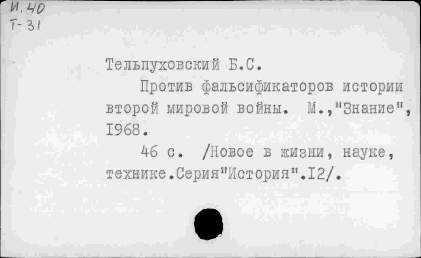 ﻿Тельпуховский Б.С.
Против фальсификаторов истории второй мировой войны. М.,"Знание" 1968.
46 с. /Новое в жизни, науке, технике.Серия”История”.12/.